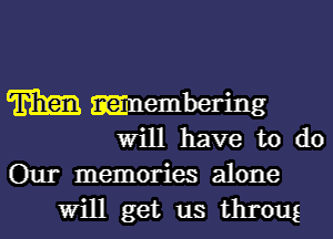 m mnembering

will have to do
Our memories alone
Will get us throug