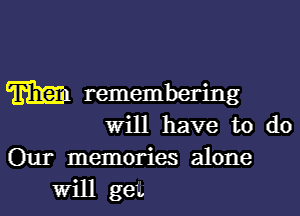 m remembering
Will have to do

Our memories alone
Will get