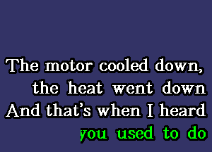 The motor cooled down,
the heat went down

And thafs When I heard
you used to do