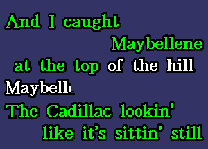 And I caught
Maybellene
at the top of the hill
Maybellt
The Cadillac lookin,
like ifs sittin, still