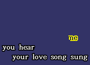 am

you hear
your love song sung