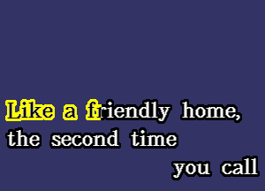 m a iih'endly home,
the second time

you call