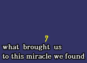 7
What brought us

to this miracle we found