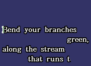 IBend your branches

green,
along the stream
that runs t