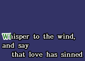 Wisper t0 the Wind,
and say
that love has sinned