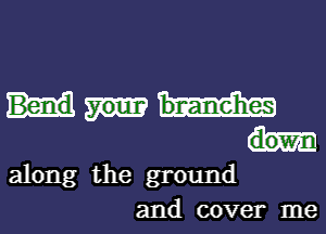 Bend
dow-
along the ground
and cover me