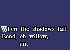 When the shadows fall
Bend, oh WillOW,
an