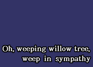 Oh, weeping Willow tree,
weep in sympathy