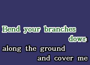 Bend
dow
along the ground
and cover me