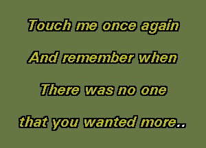 Touch me once again
And remember when

There was no one

that you wanted more