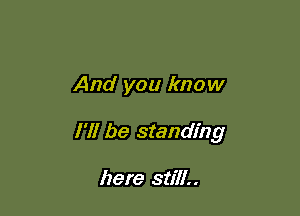 And you know

I'll be standing

here still..
