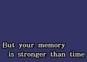 But your memory
is stronger than time