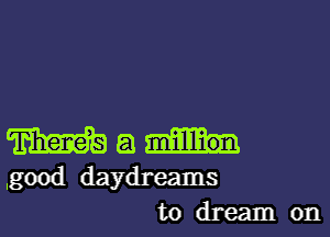 m a
.good daydreams
to dream on