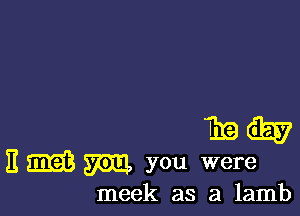 Thais?
E EEG)? 57011,, you were

meek as a lamb