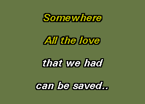Some where

Al! the love

that we had

can be saved.