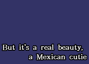 But ifs a real beauty,
a Mexican cutie