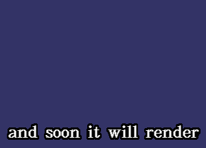 and soon it Will render