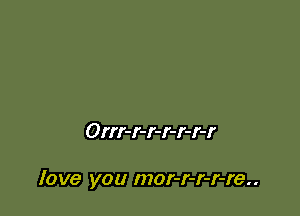 Orrr-r-r-r-r-r-r

love you mor-r-r-r-re..