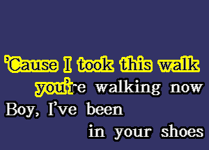 mnutmm

n'te walking now
Boy, Fve been
in your shoes