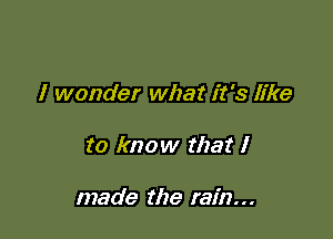 I wonder what it's like

to know that I

made the rain...