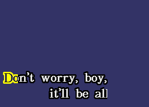 Emit worry, boy,
ifll be all