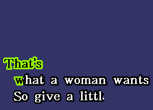 W

What a woman wants
So give a littl.