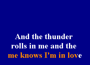 And the thunder
rolls in me and the
me knows I'm in love