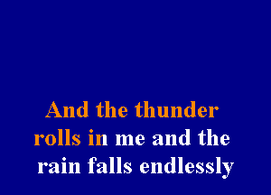 And the thunder
rolls in me and the
rain falls endlessly