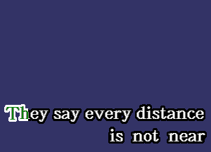 mley say every distance
is not near