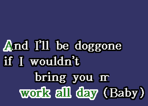 And F11 be doggone

if I wouldnT
bring you Ir

Hemmaby)