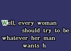 Well, every woman

should try to be
Whatever her man
wants h