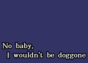 N0 baby,
I wouldn,t be doggone