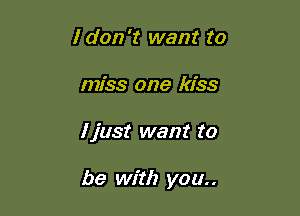 I don't want to
miss one kiss

I just want to

be with you..
