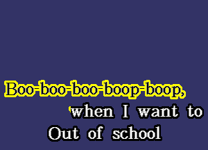 Boo-boo-boo-boop-boop,

when I want to
Out of school