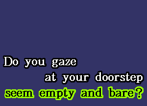 Do you gaze
at your doorstep

mmmm