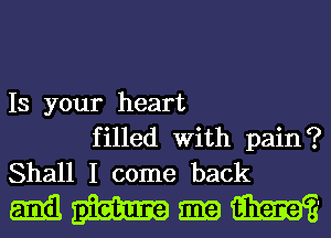 IS your heart
filled With pain?
Shall I come back

mmmmm'