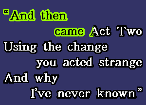 am am
Act Two
Using the change

you acted strange
And why

3 3)
Ive never known