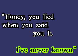 cHoney, you lied
When you said
you 10

magma