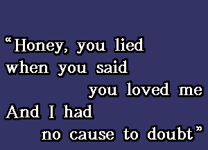 mHoney, you lied
When you said

you loved me
And I had
no cause to doubtn