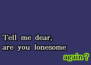 Tell me dear,
are you lonesome

?