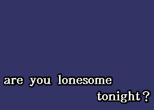 are you lonesome
tonight?