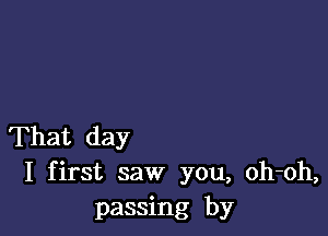 That day
I first saw you, oh-oh,
passing by