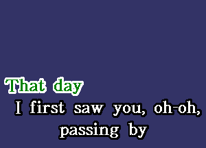 m GEE
I first saw you, oh-oh,
passing by