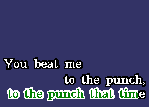 You beat me
to the punch,

mmmmme