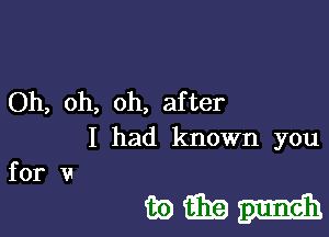 Oh, oh, oh, after

I had known you

forv
mmm