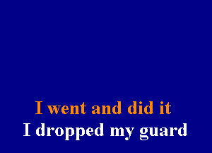 I went and did it
I dropped my guard