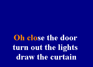 Oh close the door
turn out the lights
draw the curtain