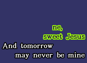 ER
m m
And tomorrow
may never be mine