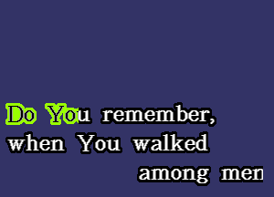 remember,
when You walked
among men