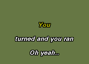 You

turned and you ran

Oh yeah